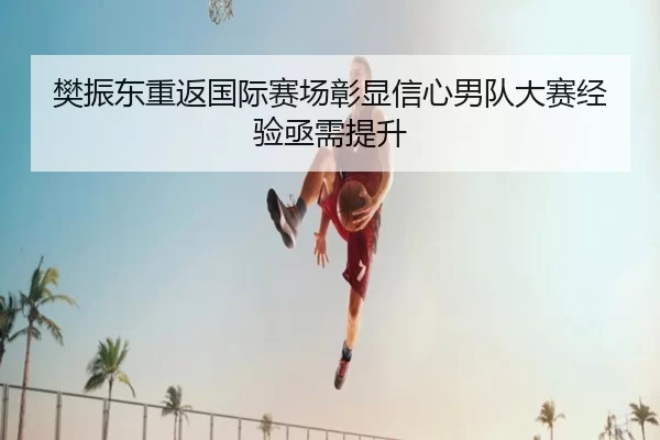 樊振东重返国际赛场彰显信心男队大赛经验亟需提升
