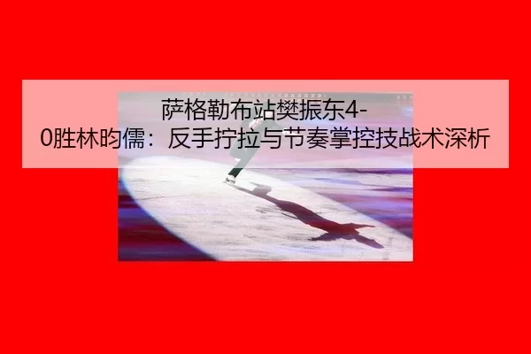 萨格勒布站樊振东4-0胜林昀儒：反手拧拉与节奏掌控技战术深析